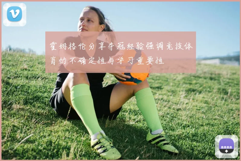 霍姆格伦分享夺冠经验强调竞技体育的不确定性与学习重要性