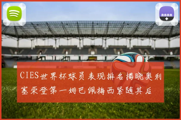 CIES世界杯球员表现排名揭晓奥利塞荣登第一姆巴佩梅西紧随其后