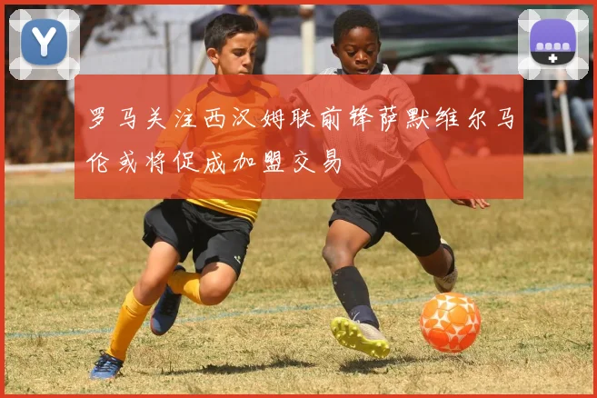罗马关注西汉姆联前锋萨默维尔马伦或将促成加盟交易