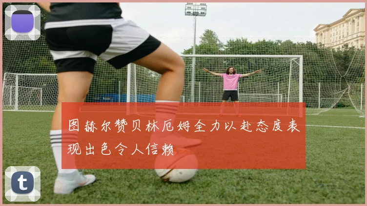 图赫尔赞贝林厄姆全力以赴态度表现出色令人信赖