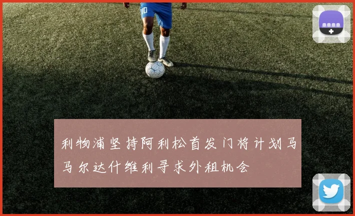 利物浦坚持阿利松首发门将计划马马尔达什维利寻求外租机会
