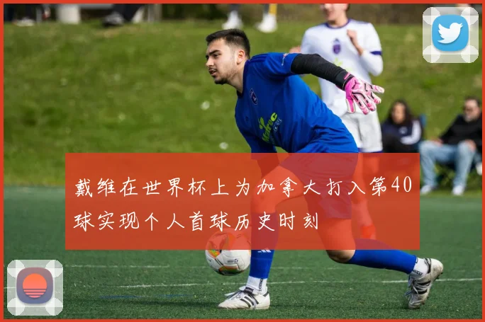 戴维在世界杯上为加拿大打入第40球实现个人首球历史时刻