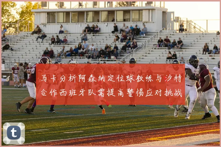 马卡分析阿森纳定位球教练与沙特合作西班牙队需提高警惕应对挑战