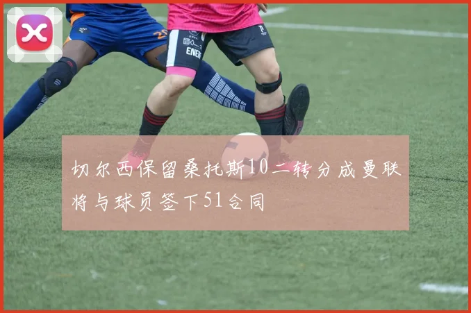 切尔西保留桑托斯10二转分成曼联将与球员签下51合同