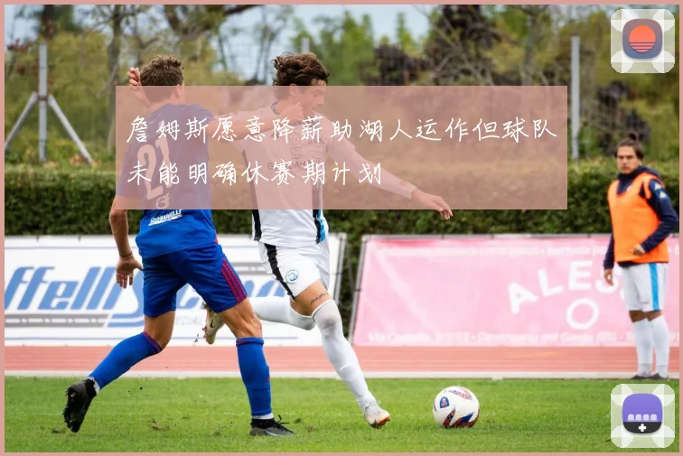 詹姆斯愿意降薪助湖人运作但球队未能明确休赛期计划