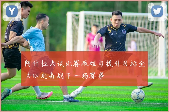 阿什拉夫谈比赛艰难与提升目标全力以赴备战下一场赛事
