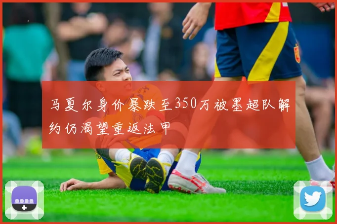 马夏尔身价暴跌至350万被墨超队解约仍渴望重返法甲