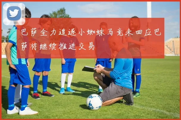 巴萨全力追逐小蜘蛛马竞未回应巴萨将继续推进交易