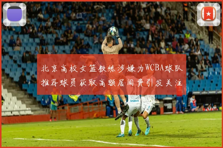 北京高校女篮教练涉嫌为WCBA球队推荐球员获取高额居间费引发关注