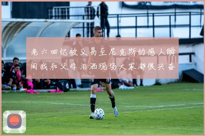老六回忆被交易至尼克斯的感人瞬间我和父母泪洒现场大家都很兴奋