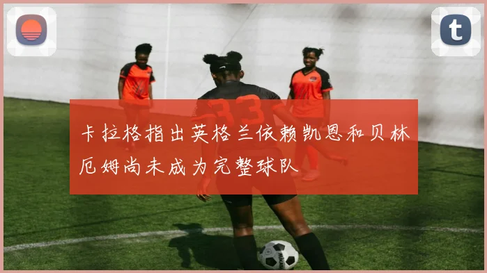 卡拉格指出英格兰依赖凯恩和贝林厄姆尚未成为完整球队