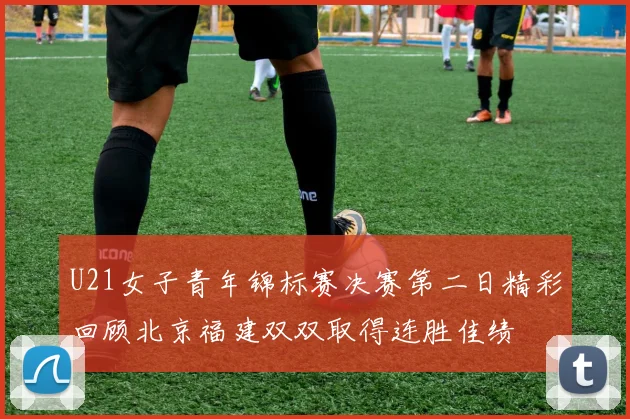 U21女子青年锦标赛决赛第二日精彩回顾北京福建双双取得连胜佳绩