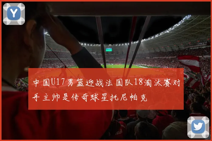 中国U17男篮迎战法国队18淘汰赛对手主帅是传奇球星托尼帕克