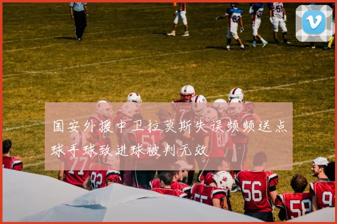 国安外援中卫拉莫斯失误频频送点球手球致进球被判无效