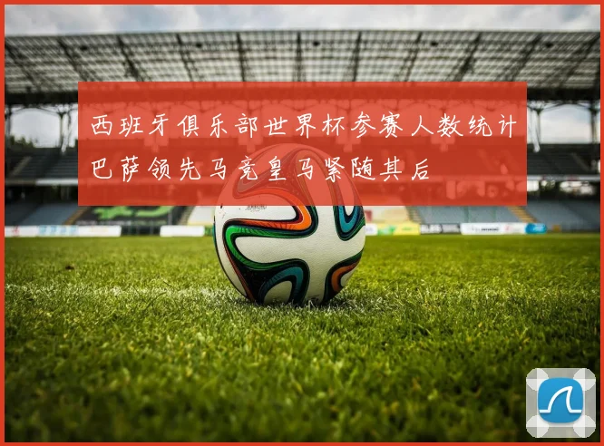 西班牙俱乐部世界杯参赛人数统计巴萨领先马竞皇马紧随其后