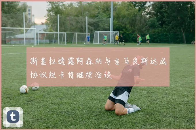 斯基拉透露阿森纳与吉马良斯达成协议纽卡将继续洽谈