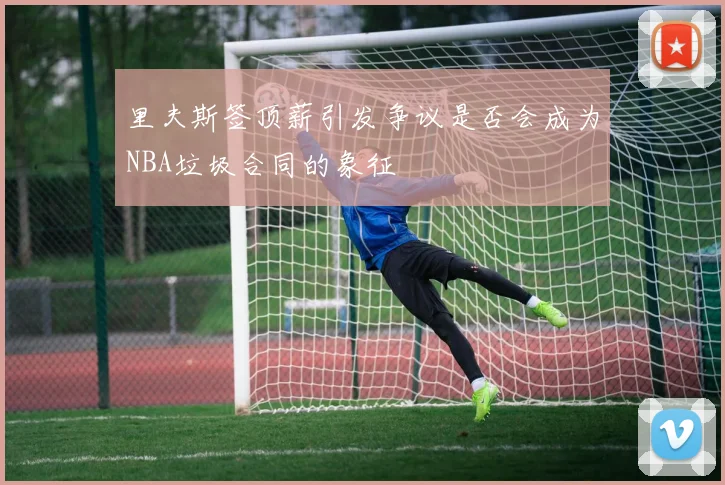 里夫斯签顶薪引发争议是否会成为NBA垃圾合同的象征