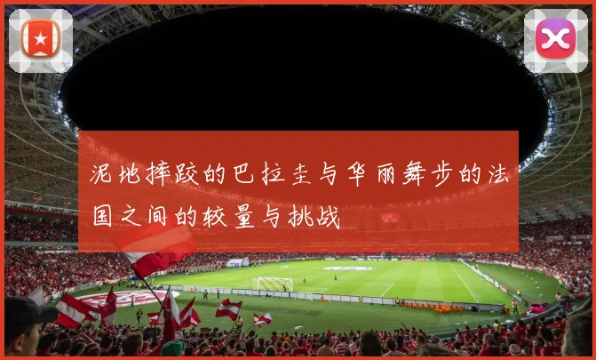 泥地摔跤的巴拉圭与华丽舞步的法国之间的较量与挑战