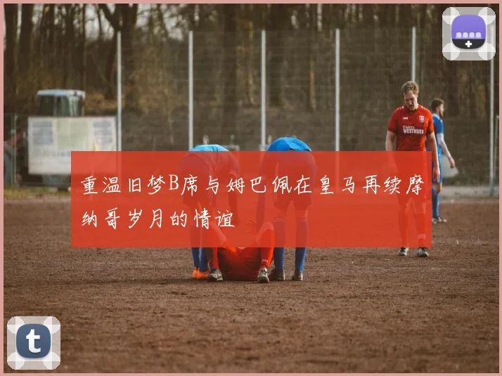 重温旧梦B席与姆巴佩在皇马再续摩纳哥岁月的情谊