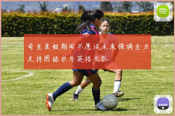 奇克度假期间不愿谈未来强调全力支持图赫尔与英格兰队